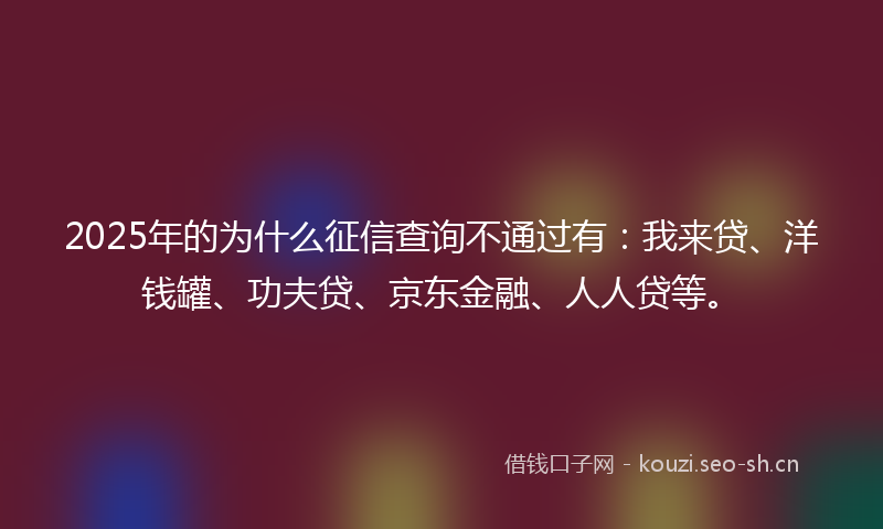 2025年的为什么征信查询不通过有：我来贷、洋钱罐、功夫贷、京东金融、人人贷等。