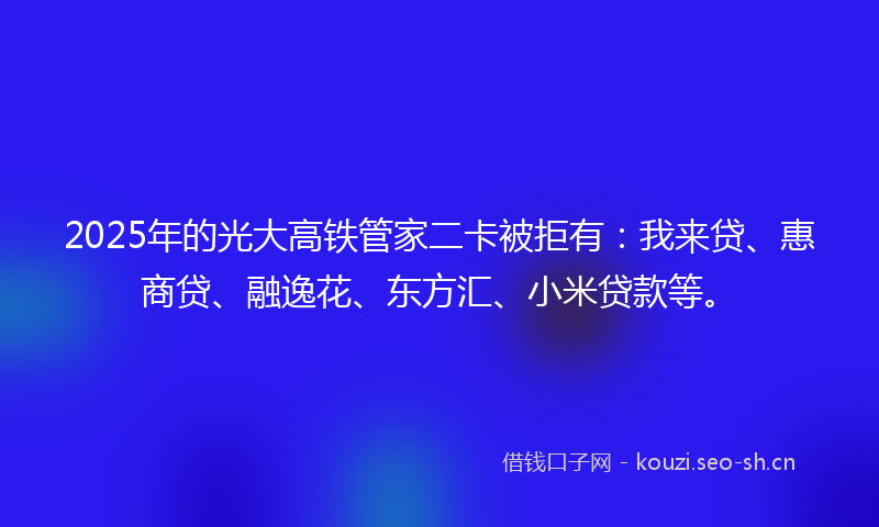 2025年的光大高铁管家二卡被拒有：我来贷、惠商贷、融逸花、东方汇、小米贷款等。