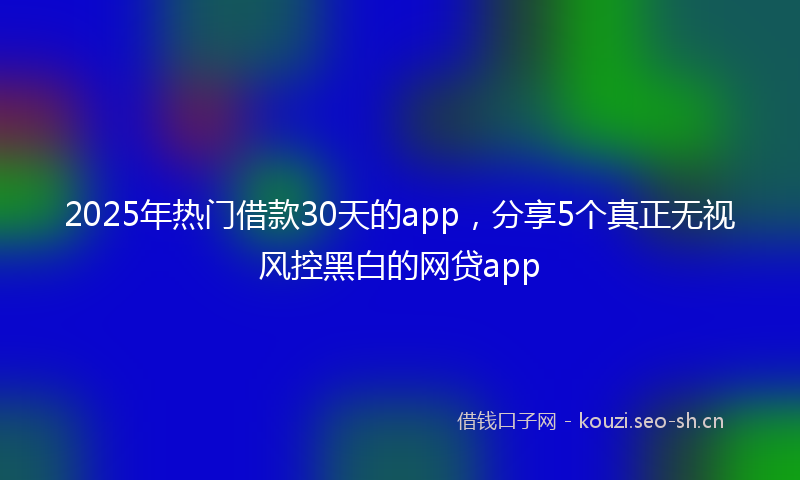 2025年热门借款30天的app，分享5个真正无视风控黑白的网贷app