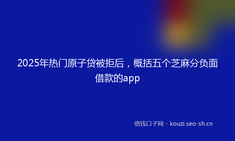2025年热门原子贷被拒后，概括五个芝麻分负面借款的app