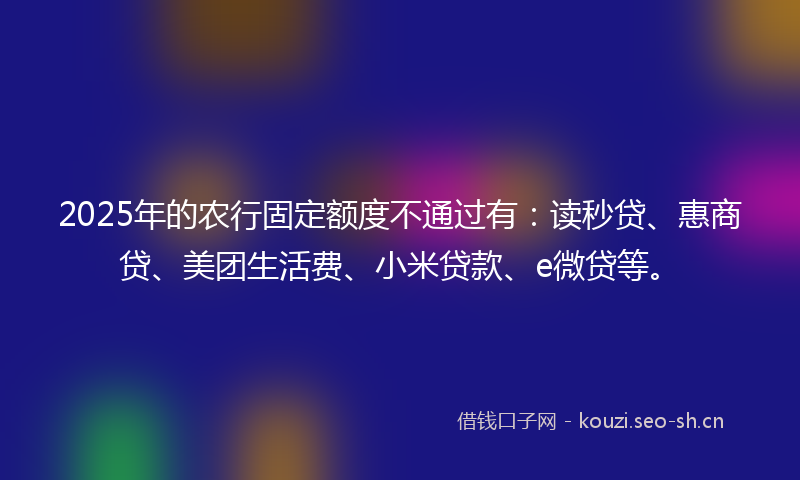 2025年的农行固定额度不通过有：读秒贷、惠商贷、美团生活费、小米贷款、e微贷等。