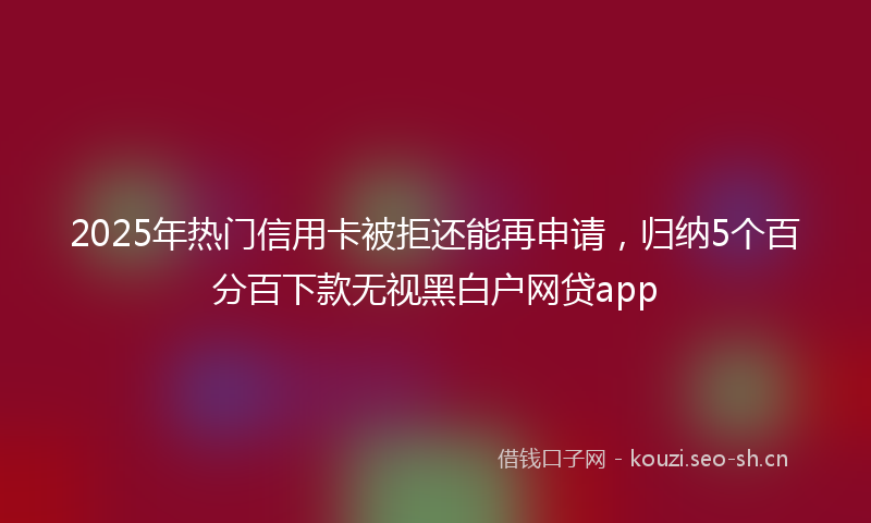 2025年热门信用卡被拒还能再申请，归纳5个百分百下款无视黑白户网贷app