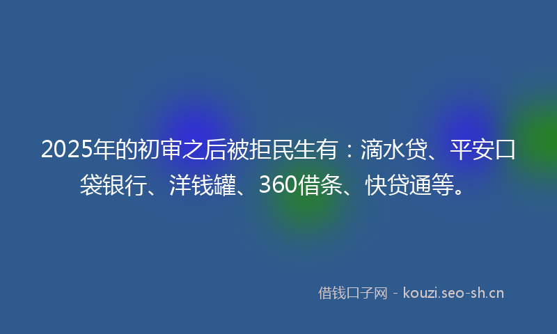 2025年的初审之后被拒民生有：滴水贷、平安口袋银行、洋钱罐、360借条、快贷通等。