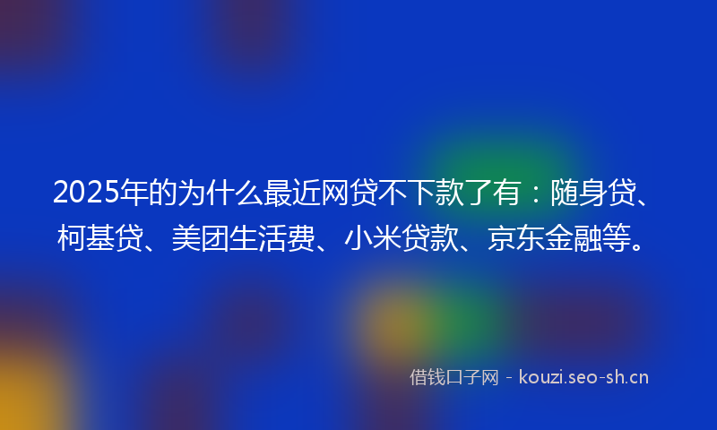 2025年的为什么最近网贷不下款了有：随身贷、柯基贷、美团生活费、小米贷款、京东金融等。