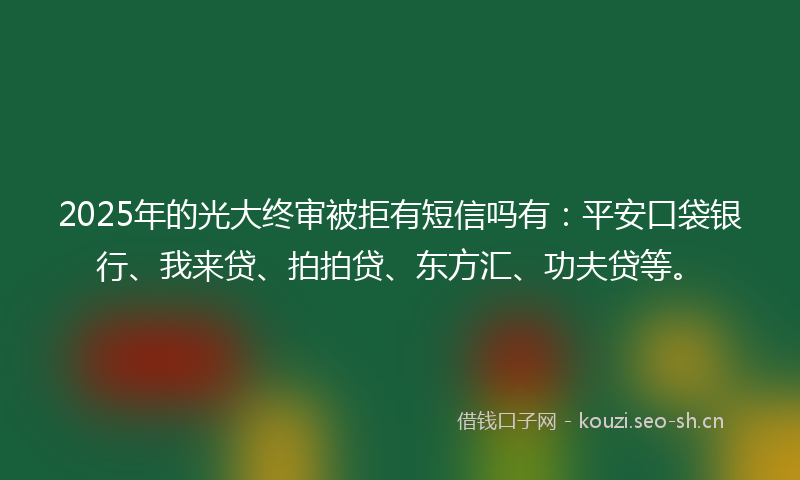 2025年的光大终审被拒有短信吗有：平安口袋银行、我来贷、拍拍贷、东方汇、功夫贷等。