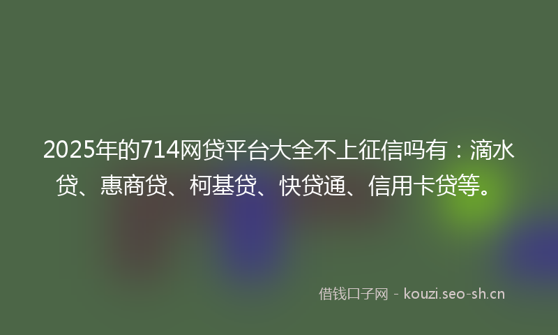 2025年的714网贷平台大全不上征信吗有：滴水贷、惠商贷、柯基贷、快贷通、信用卡贷等。