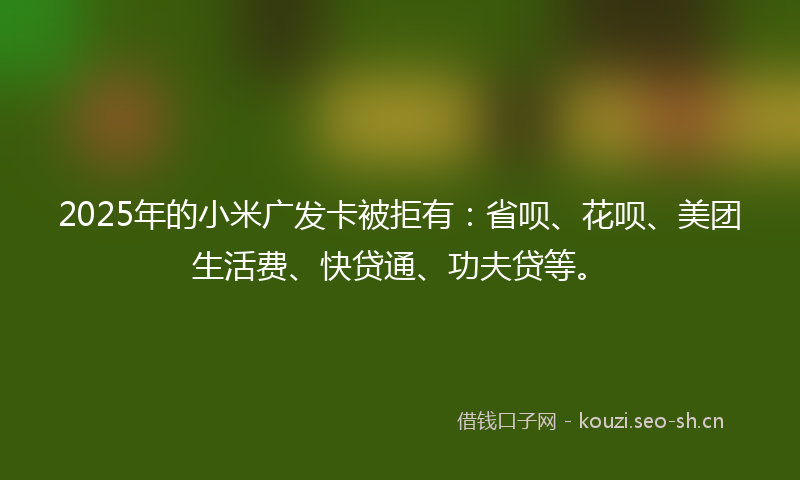 2025年的小米广发卡被拒有：省呗、花呗、美团生活费、快贷通、功夫贷等。