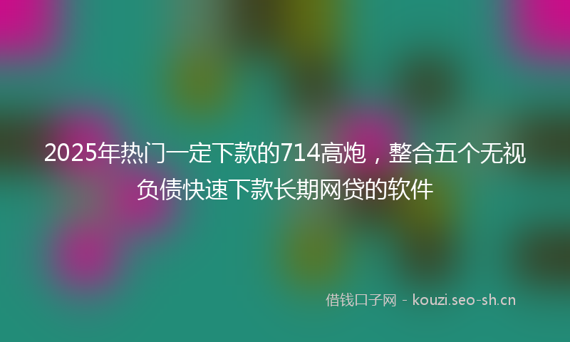 2025年热门一定下款的714高炮，整合五个无视负债快速下款长期网贷的软件