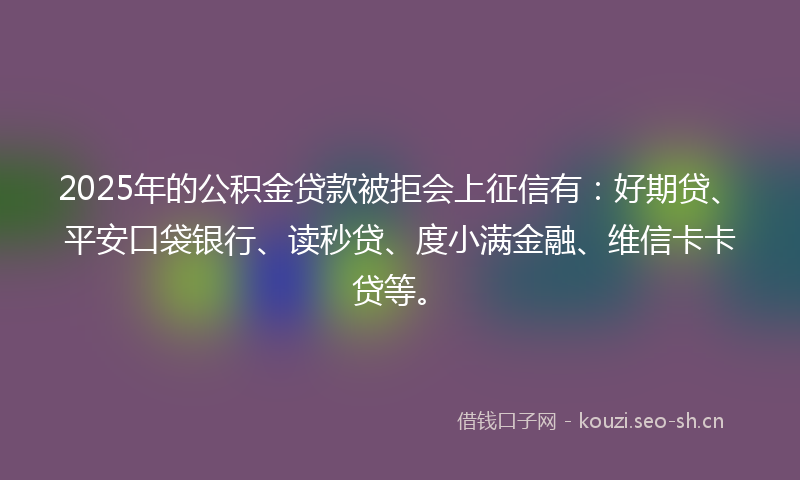 2025年的公积金贷款被拒会上征信有：好期贷、平安口袋银行、读秒贷、度小满金融、维信卡卡贷等。