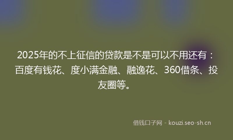 2025年的不上征信的贷款是不是可以不用还有：百度有钱花、度小满金融、融逸花、360借条、投友圈等。