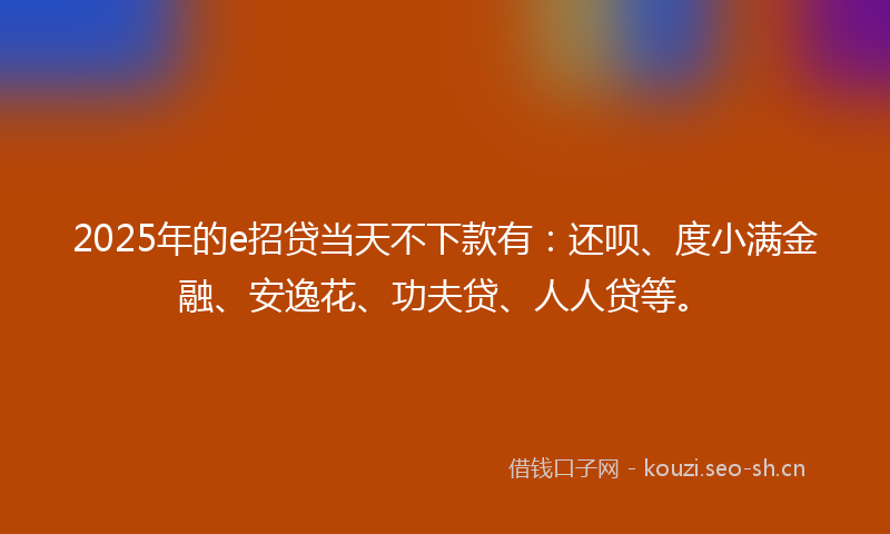 2025年的e招贷当天不下款有：还呗、度小满金融、安逸花、功夫贷、人人贷等。