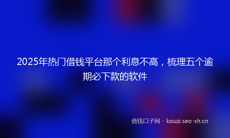 2025年热门借钱平台那个利息不高，梳理五个逾期必下款的软件