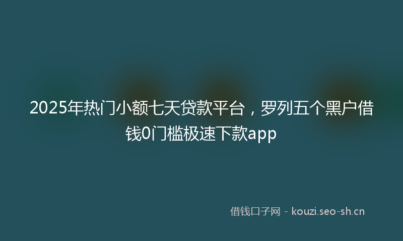 2025年热门小额七天贷款平台，罗列五个黑户借钱0门槛极速下款app