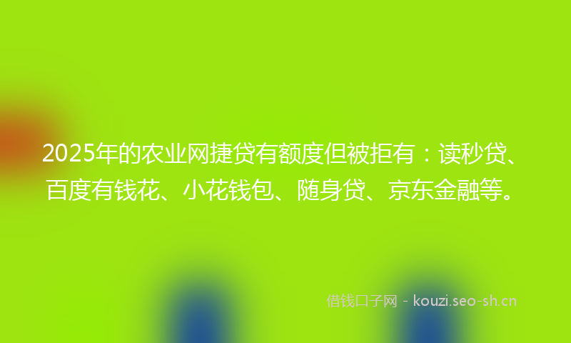 2025年的农业网捷贷有额度但被拒有：读秒贷、百度有钱花、小花钱包、随身贷、京东金融等。