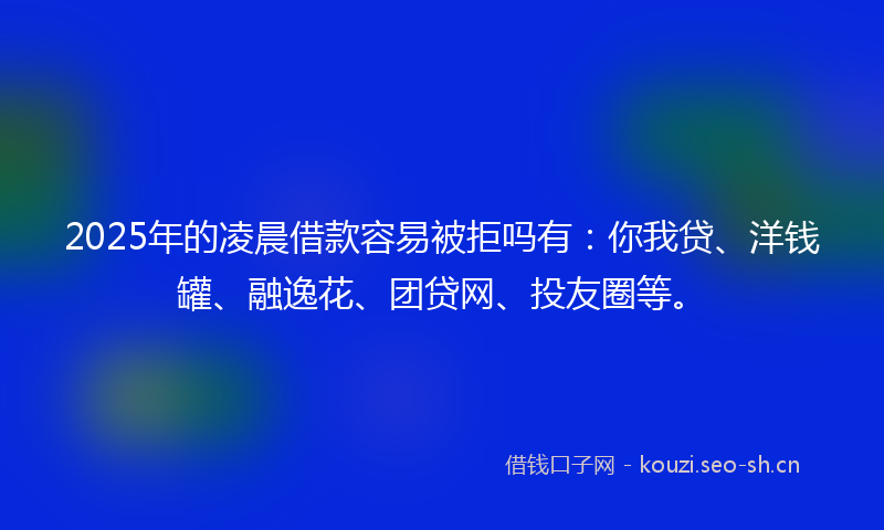 2025年的凌晨借款容易被拒吗有：你我贷、洋钱罐、融逸花、团贷网、投友圈等。