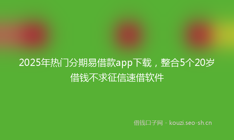 2025年热门分期易借款app下载，整合5个20岁借钱不求征信速借软件