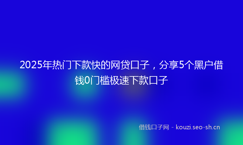 2025年热门下款快的网贷口子，分享5个黑户借钱0门槛极速下款口子