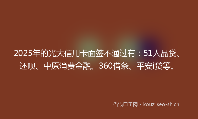 2025年的光大信用卡面签不通过有：51人品贷、还呗、中原消费金融、360借条、平安i贷等。