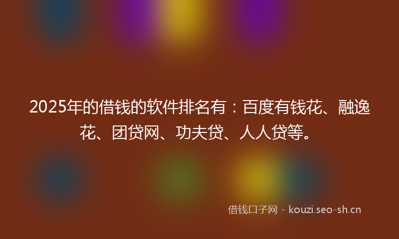 2025年的借钱的软件排名有：百度有钱花、融逸花、团贷网、功夫贷、人人贷等。