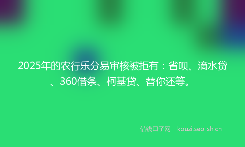 2025年的农行乐分易审核被拒有：省呗、滴水贷、360借条、柯基贷、替你还等。