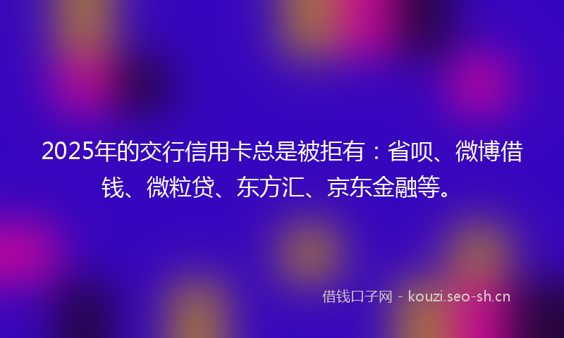 2025年的交行信用卡总是被拒有：省呗、微博借钱、微粒贷、东方汇、京东金融等。