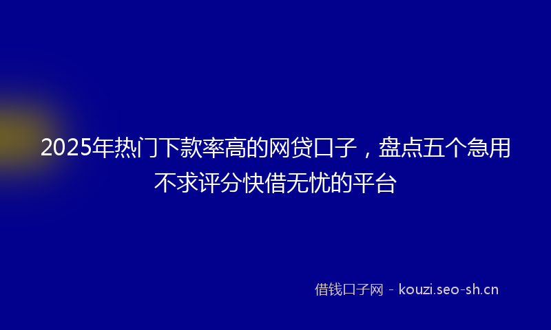 2025年热门下款率高的网贷口子，盘点五个急用不求评分快借无忧的平台