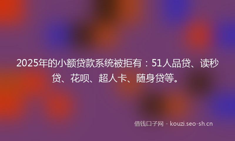 2025年的小额贷款系统被拒有：51人品贷、读秒贷、花呗、超人卡、随身贷等。