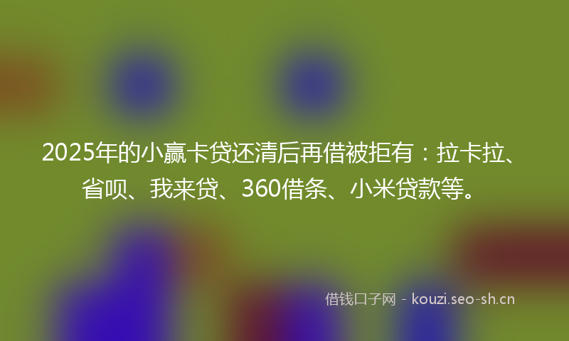 2025年的小赢卡贷还清后再借被拒有：拉卡拉、省呗、我来贷、360借条、小米贷款等。