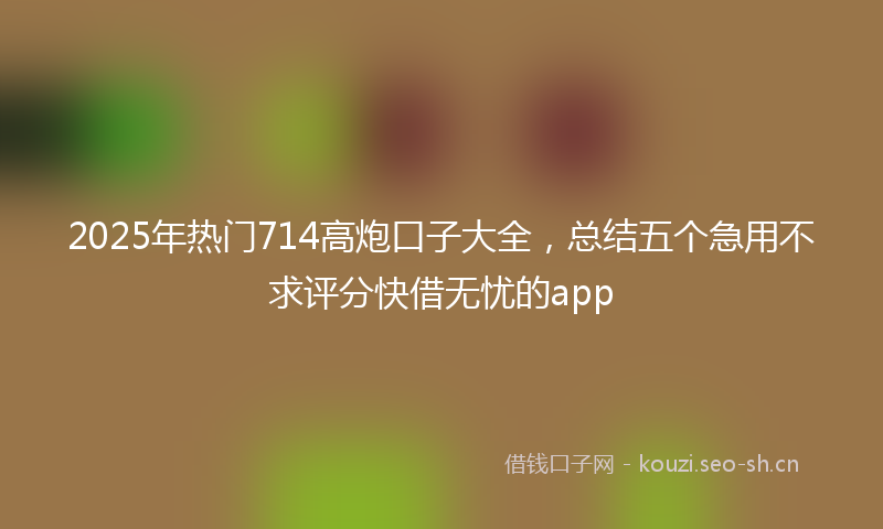 2025年热门714高炮口子大全，总结五个急用不求评分快借无忧的app