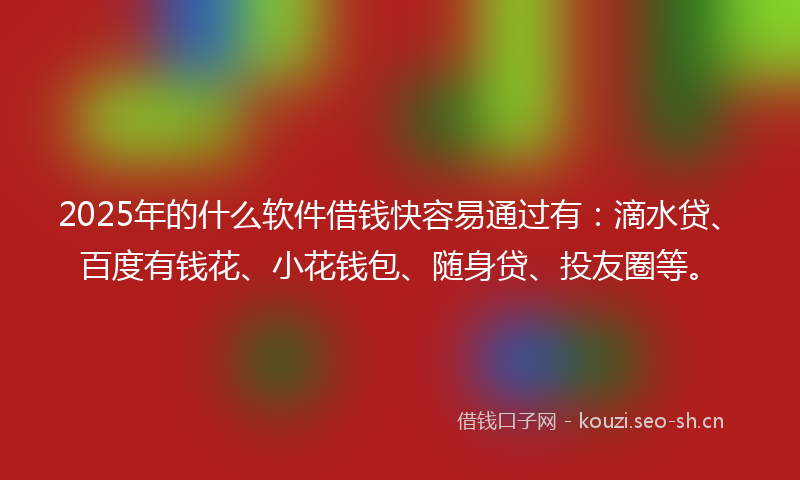 2025年的什么软件借钱快容易通过有：滴水贷、百度有钱花、小花钱包、随身贷、投友圈等。