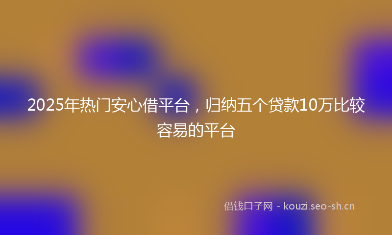 2025年热门安心借平台，归纳五个贷款10万比较容易的平台