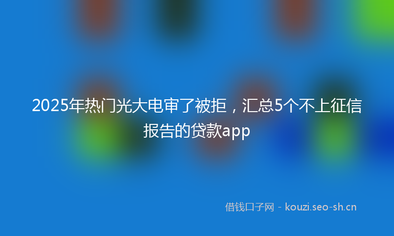 2025年热门光大电审了被拒，汇总5个不上征信报告的贷款app