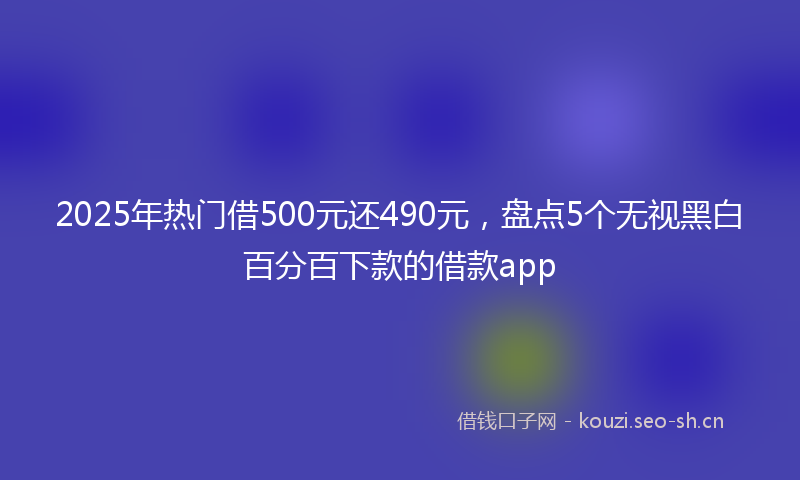2025年热门借500元还490元，盘点5个无视黑白百分百下款的借款app