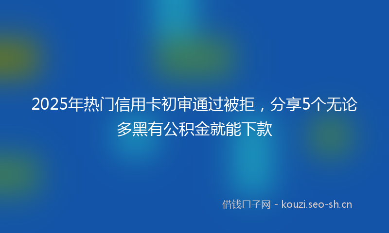 2025年热门信用卡初审通过被拒，分享5个无论多黑有公积金就能下款