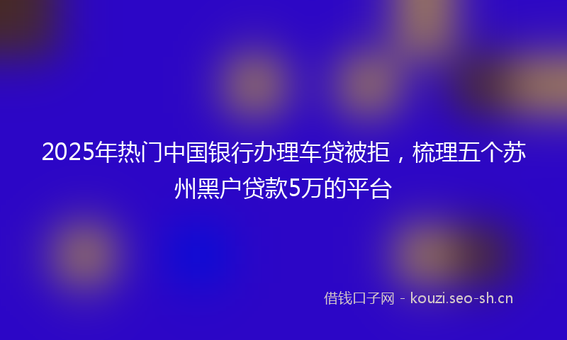 2025年热门中国银行办理车贷被拒，梳理五个苏州黑户贷款5万的平台