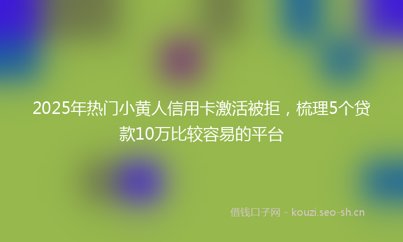 2025年热门小黄人信用卡激活被拒，梳理5个贷款10万比较容易的平台