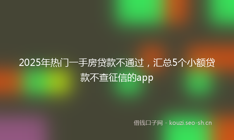 2025年热门一手房贷款不通过，汇总5个小额贷款不查征信的app