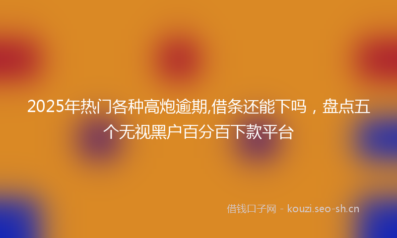 2025年热门各种高炮逾期,借条还能下吗，盘点五个无视黑户百分百下款平台