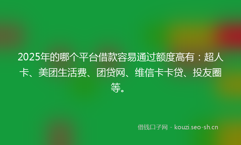 2025年的哪个平台借款容易通过额度高有：超人卡、美团生活费、团贷网、维信卡卡贷、投友圈等。