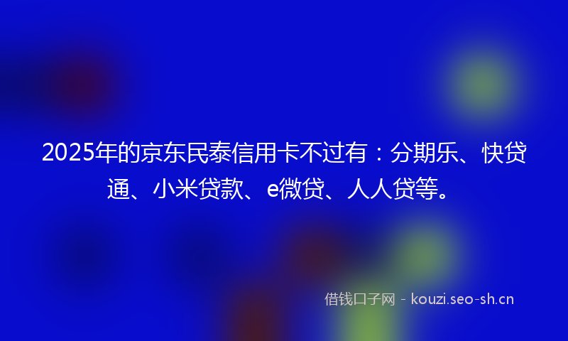 2025年的京东民泰信用卡不过有：分期乐、快贷通、小米贷款、e微贷、人人贷等。