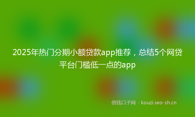 2025年热门分期小额贷款app推荐，总结5个网贷平台门槛低一点的app
