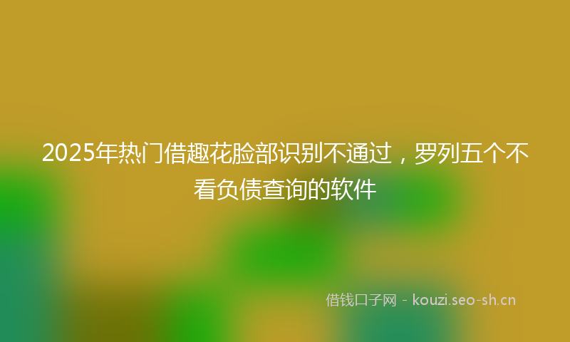 2025年热门借趣花脸部识别不通过，罗列五个不看负债查询的软件