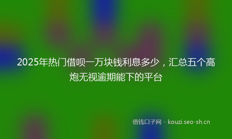 2025年热门借呗一万块钱利息多少，汇总五个高炮无视逾期能下的平台