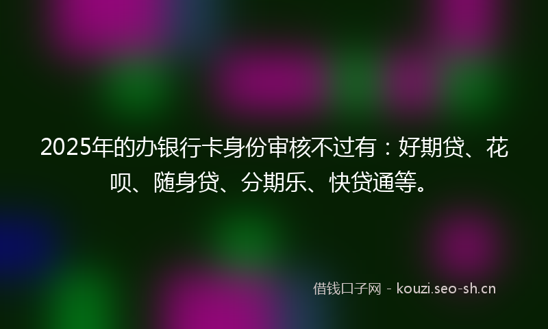 2025年的办银行卡身份审核不过有:好期贷、花呗、随身贷、分期乐、快贷通等。