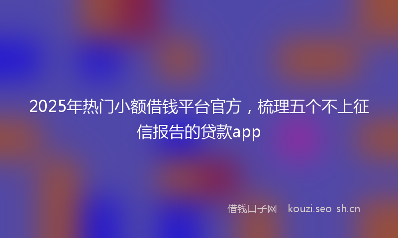 2025年热门小额借钱平台官方，梳理五个不上征信报告的贷款app