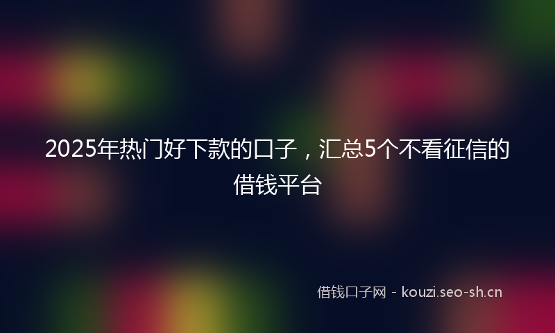 2025年热门好下款的口子,汇总5个不看征信的借钱平台