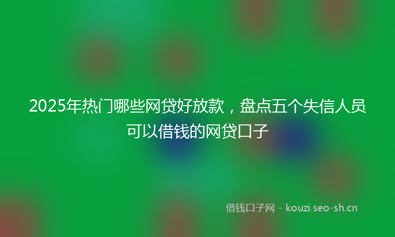 2025年热门哪些网贷好放款，盘点五个失信人员可以借钱的网贷口子