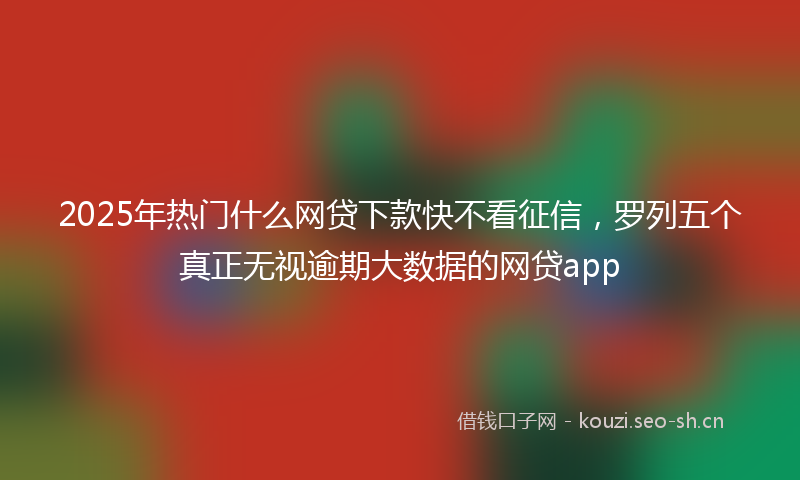 2025年热门什么网贷下款快不看征信，罗列五个真正无视逾期大数据的网贷app