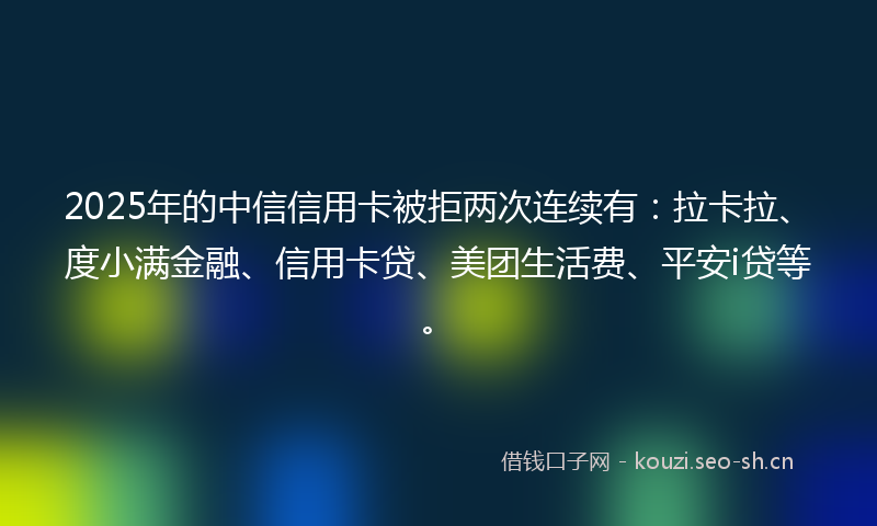 2025年的中信信用卡被拒两次连续有：拉卡拉、度小满金融、信用卡贷、美团生活费、平安i贷等。