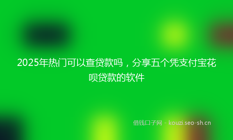 2025年热门可以查贷款吗，分享五个凭支付宝花呗贷款的软件